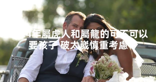 2024年屬虎人和屬龍的可不可以要孩子 破太嵗慎重考慮